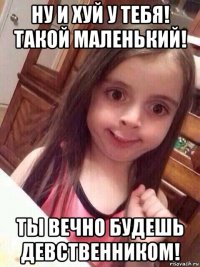 ну и хуй у тебя! такой маленький! ты вечно будешь девственником!