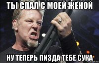 ты спал с моей женой ну теперь пизда тебе сука