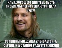 илья, хорошего дня тебе. пусть проблемы легко решаются, дела будут успешными, душа улыбается, а сердце неустанно радуется жизни