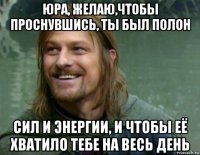 юра, желаю,чтобы проснувшись, ты был полон сил и энергии, и чтобы её хватило тебе на весь день