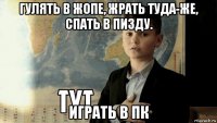 гулять в жопе, жрать туда-же, спать в пизду. играть в пк