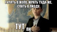 гулять в жопе, жрать туда-же, спать в пизду. пк