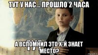 тут у нас... прошло 2 часа а вспомнил это х*й знает место?