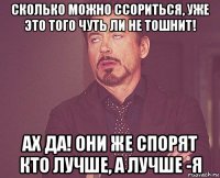 сколько можно ссориться, уже это того чуть ли не тошнит! ах да! они же спорят кто лучше, а лучше -я