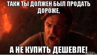 таки ты должен был продать дороже, а не купить дешевле!