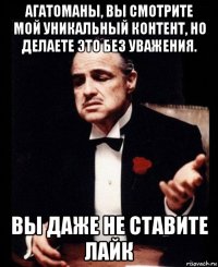 агатоманы, вы смотрите мой уникальный контент, но делаете это без уважения. вы даже не ставите лайк