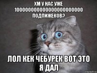 хм у нас уже 100000000000000000000000 подпижеков? лол кек чебурек вот это я дал