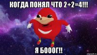 когда понял что 2+2=4!!! я бооог!!