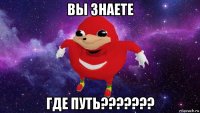 вы знаете где путь???????