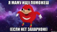 я маму ищу поможеш (если нет захаркою)