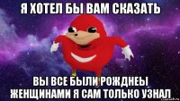 я хотел бы вам сказать вы все были рожднеы женщинами я сам только узнал