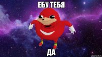 ебу тебя да