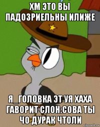 хм это вы падозриельны илиже я_головка эт уя хаха гаворит слон:сова ты чо дурак чтоли