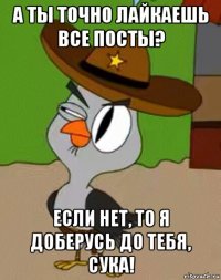 а ты точно лайкаешь все посты? если нет, то я доберусь до тебя, сука!