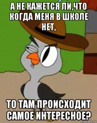 а не кажется ли,что когда меня в школе нет, то там происходит самое интересное?