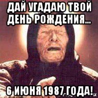 дай угадаю твой день рождения... 6 июня 1987 года!