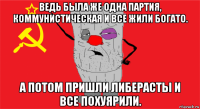 ведь была же одна партия, коммунистическая и все жили богато. а потом пришли либерасты и все похуярили.