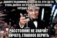 давайте поднимем бокал за тех, кто где то очень далеко, но очень близко в наших сердцах и мыслях расстояние не значит ничего, главное верить