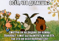 осёл, что делаешь? смотрю он на пацана, он коины покупает. а мог бы выиграть их на птх, так это он осёл получается?