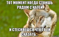 тот момент когда стоишь рядом с катей и стесняешся что то ей сказать...