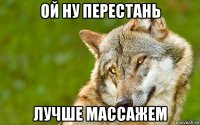 ой ну перестань лучше массажем