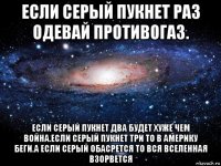 если серый пукнет раз одевай противогаз. если серый пукнет два будет хуже чем война.если серый пукнет три то в америку беги.а если серый обасрется то вся вселенная взорвется