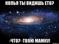 колья ты видишь ето? -что? -твою мамку!