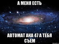 а меня есть автомат ака 47 а тебя съем