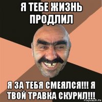 я тебе жизнь продлил я за тебя смеялся!!! я твой травка скурил!!!