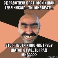 здравствуй брат! мой ишак тебя нюхал,- ты мне брат!... это я твоей инночке трубу шатал 8 раз...ты рад мне????