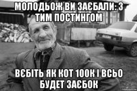 молодьож ви заєбали: з тим постингом вєбіть як кот 100к і всьо будет заєбок