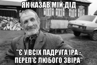 як казав мій дід ''є у всіх падруга іра - переп'є любого звіра''