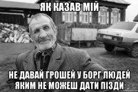 як казав мій не давай грошей у борг людей яким не можеш дати пізди