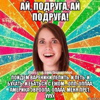 ай, подруга, ай подруга! пойдем вареники лепить. и петь, и бухать, и ебаться с ёжом... опп, оппаа, америка эвроопа, опааа. меня прет, ууух