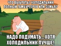 что выбрать? холодильник полный гамбургеров или семья? надо подумать... хотя холодильник лучше!