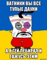 ватники вы все тупые дауни а я гей лебирал и гажусь этим