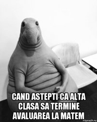  cand astepti ca alta clasa sa termine avaluarea la matem