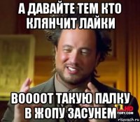 а давайте тем кто клянчит лайки воооот такую палку в жопу засунем