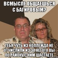 всмысле общаешься с багировым? тебя чуть из коллежда не отчислили из за него! а вы по району с ним шастаете