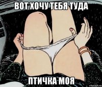 вот хочу тебя туда птичка моя