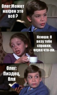 Олег:Может нахрен это всё ? Ксюша: Я везу тебе справки, охуел что-ли. Олег: Пиздец, бля