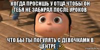 когда просишь у отца чтобы он тебя не забирал после уроков что бы ты погулять с девочками в центре :>