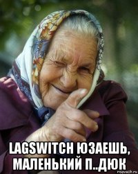  lagswitch юзаешь, маленький п..дюк