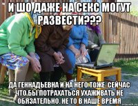 и шо даже на секс могут развести??? да геннадьевна и на него тоже. сейчас что бы потрахаться ухаживать не обязательно. не то в наше время