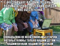 фу славу бог. а я то уж грешным подумала что все путевка в дурдом мне обеспеченна. геннадьевна не неси хуйню. мы старухи которые нужны только нашим детям, нашим внукам, нашим правнукам