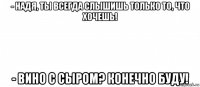 - надя, ты всегда слышишь только то, что хочешь! - вино с сыром? конечно буду!