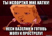 ты испортил мне катку! неси вазелин и готовь жопу к прострелу!