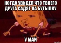 когда увидел что твоего друга садят на бутылку у май