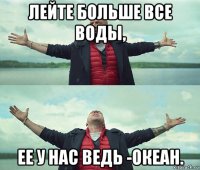 лейте больше все воды, ее у нас ведь -океан.