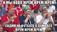 и мы ново жрём жрём жрём сидим на футболе а дома всё жрём жрём жрём